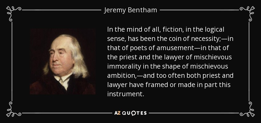 In the mind of all, fiction, in the logical sense, has been the coin of necessity;—in that of poets of amusement—in that of the priest and the lawyer of mischievous immorality in the shape of mischievous ambition,—and too often both priest and lawyer have framed or made in part this instrument. - Jeremy Bentham