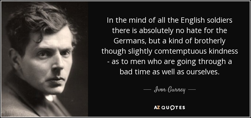 In the mind of all the English soldiers there is absolutely no hate for the Germans, but a kind of brotherly though slightly comtemptuous kindness - as to men who are going through a bad time as well as ourselves. - Ivor Gurney