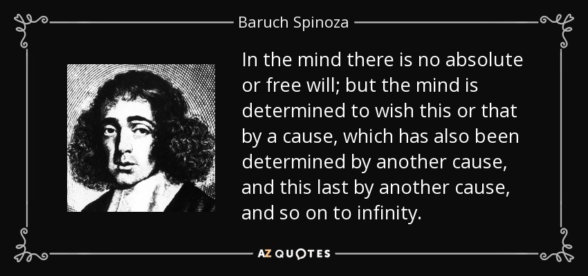 In the mind there is no absolute or free will; but the mind is determined to wish this or that by a cause, which has also been determined by another cause, and this last by another cause, and so on to infinity. - Baruch Spinoza