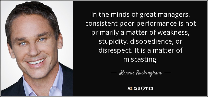 In the minds of great managers, consistent poor performance is not primarily a matter of weakness, stupidity, disobedience, or disrespect. It is a matter of miscasting. - Marcus Buckingham