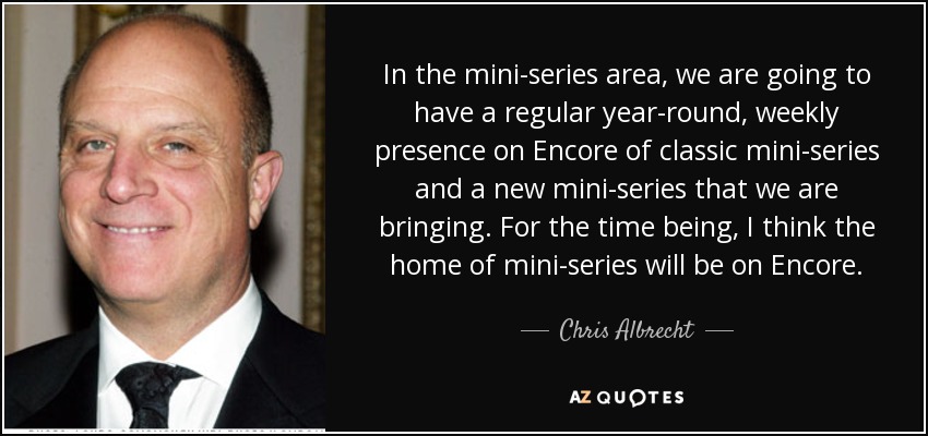 In the mini-series area, we are going to have a regular year-round, weekly presence on Encore of classic mini-series and a new mini-series that we are bringing. For the time being, I think the home of mini-series will be on Encore. - Chris Albrecht