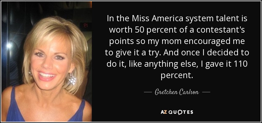 In the Miss America system talent is worth 50 percent of a contestant's points so my mom encouraged me to give it a try. And once I decided to do it, like anything else, I gave it 110 percent. - Gretchen Carlson