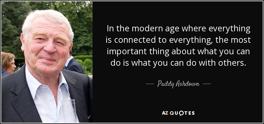In the modern age where everything is connected to everything, the most important thing about what you can do is what you can do with others. - Paddy Ashdown