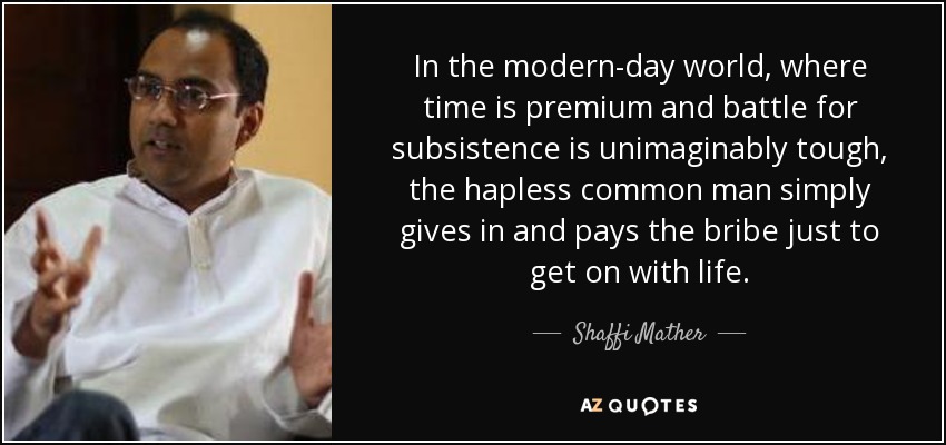 In the modern-day world, where time is premium and battle for subsistence is unimaginably tough, the hapless common man simply gives in and pays the bribe just to get on with life. - Shaffi Mather