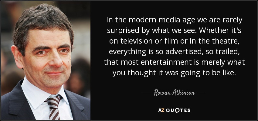 In the modern media age we are rarely surprised by what we see. Whether it's on television or film or in the theatre, everything is so advertised, so trailed, that most entertainment is merely what you thought it was going to be like. - Rowan Atkinson