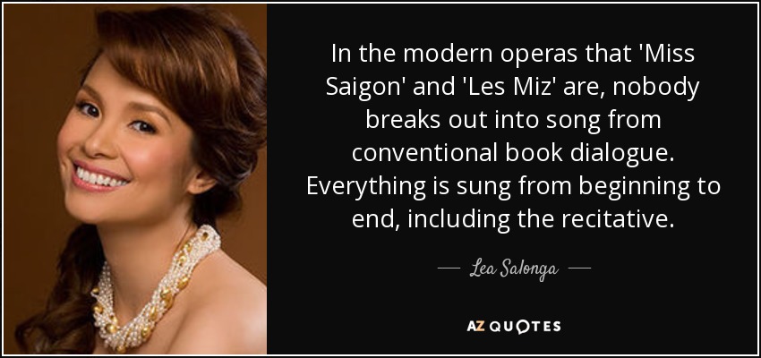 In the modern operas that 'Miss Saigon' and 'Les Miz' are, nobody breaks out into song from conventional book dialogue. Everything is sung from beginning to end, including the recitative. - Lea Salonga