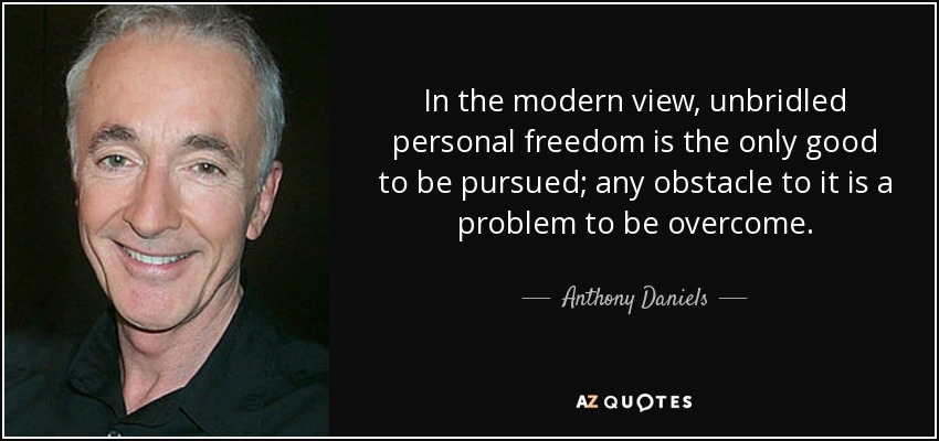 In the modern view, unbridled personal freedom is the only good to be pursued; any obstacle to it is a problem to be overcome. - Anthony Daniels