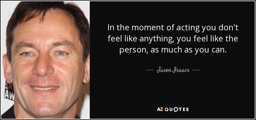 In the moment of acting you don't feel like anything, you feel like the person, as much as you can. - Jason Isaacs