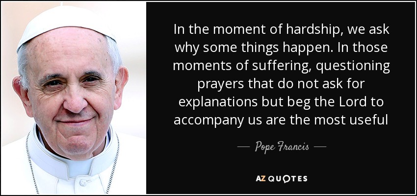 In the moment of hardship, we ask why some things happen. In those moments of suffering, questioning prayers that do not ask for explanations but beg the Lord to accompany us are the most useful - Pope Francis