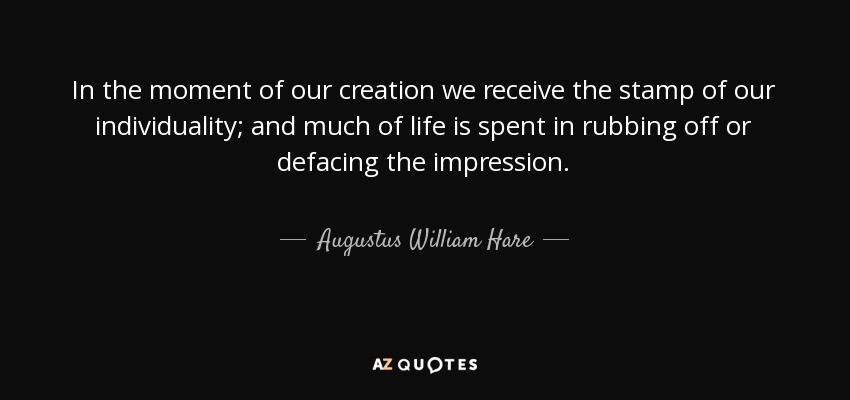 In the moment of our creation we receive the stamp of our individuality; and much of life is spent in rubbing off or defacing the impression. - Augustus William Hare