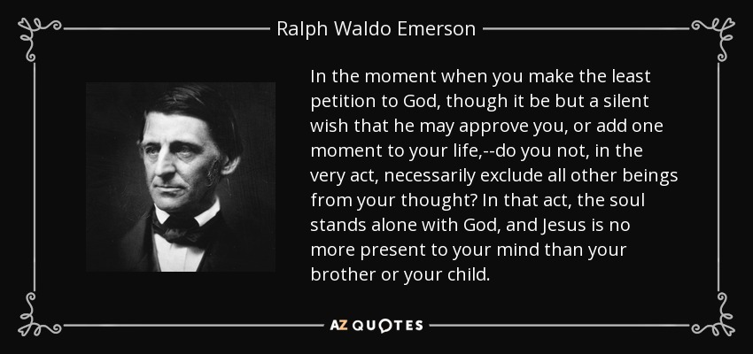 In the moment when you make the least petition to God, though it be but a silent wish that he may approve you, or add one moment to your life,--do you not, in the very act, necessarily exclude all other beings from your thought? In that act, the soul stands alone with God, and Jesus is no more present to your mind than your brother or your child. - Ralph Waldo Emerson