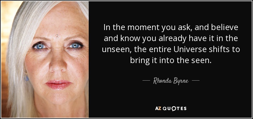 In the moment you ask, and believe and know you already have it in the unseen, the entire Universe shifts to bring it into the seen. - Rhonda Byrne