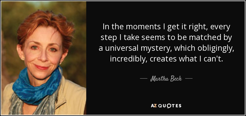 In the moments I get it right, every step I take seems to be matched by a universal mystery, which obligingly, incredibly, creates what I can't. - Martha Beck