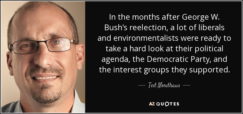 In the months after George W. Bush's reelection, a lot of liberals and environmentalists were ready to take a hard look at their political agenda, the Democratic Party, and the interest groups they supported. - Ted Nordhaus