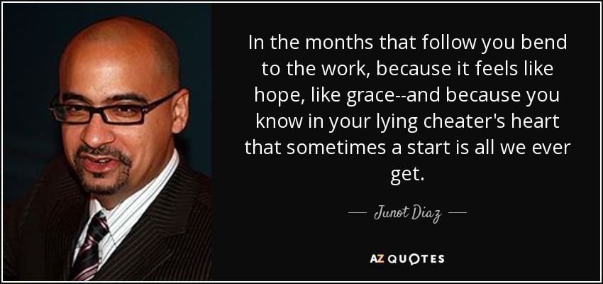 In the months that follow you bend to the work, because it feels like hope, like grace--and because you know in your lying cheater's heart that sometimes a start is all we ever get. - Junot Diaz