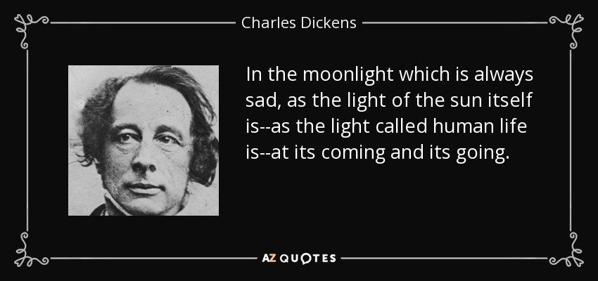 In the moonlight which is always sad, as the light of the sun itself is--as the light called human life is--at its coming and its going. - Charles Dickens