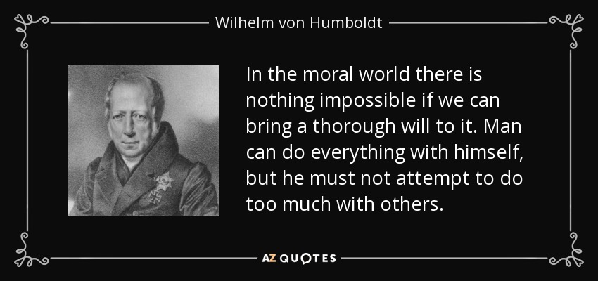 In the moral world there is nothing impossible if we can bring a thorough will to it. Man can do everything with himself, but he must not attempt to do too much with others. - Wilhelm von Humboldt