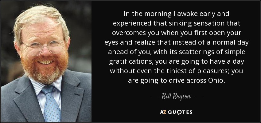 In the morning I awoke early and experienced that sinking sensation that overcomes you when you first open your eyes and realize that instead of a normal day ahead of you, with its scatterings of simple gratifications, you are going to have a day without even the tiniest of pleasures; you are going to drive across Ohio. - Bill Bryson