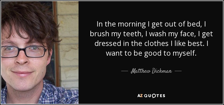 In the morning I get out of bed, I brush my teeth, I wash my face, I get dressed in the clothes I like best. I want to be good to myself. - Matthew Dickman