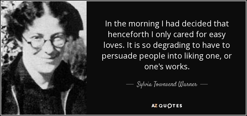 In the morning I had decided that henceforth I only cared for easy loves. It is so degrading to have to persuade people into liking one, or one's works. - Sylvia Townsend Warner