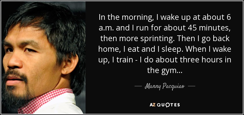 In the morning, I wake up at about 6 a.m. and I run for about 45 minutes, then more sprinting. Then I go back home, I eat and I sleep. When I wake up, I train - I do about three hours in the gym... - Manny Pacquiao