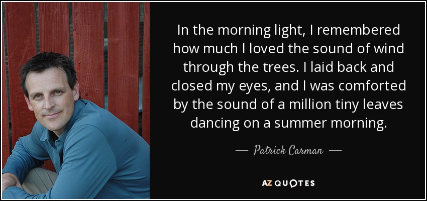 In the morning light, I remembered how much I loved the sound of wind through the trees. I laid back and closed my eyes, and I was comforted by the sound of a million tiny leaves dancing on a summer morning. - Patrick Carman