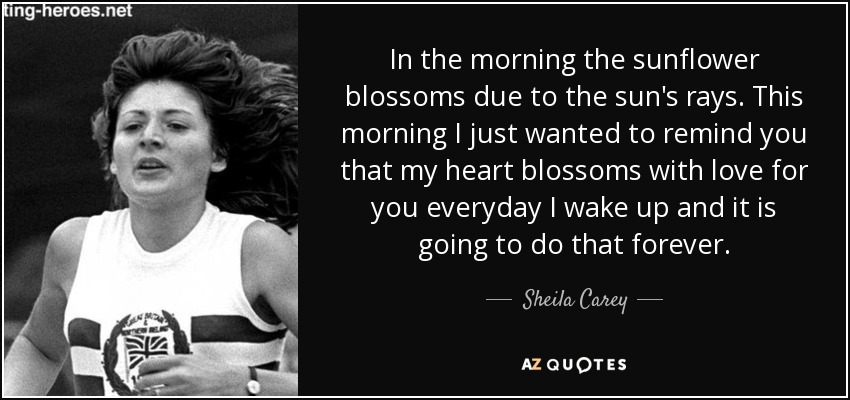 In the morning the sunflower blossoms due to the sun's rays. This morning I just wanted to remind you that my heart blossoms with love for you everyday I wake up and it is going to do that forever. - Sheila Carey