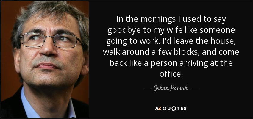 In the mornings I used to say goodbye to my wife like someone going to work. I'd leave the house, walk around a few blocks, and come back like a person arriving at the office. - Orhan Pamuk