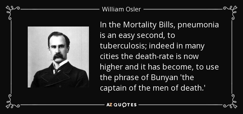 In the Mortality Bills, pneumonia is an easy second, to tuberculosis; indeed in many cities the death-rate is now higher and it has become, to use the phrase of Bunyan 'the captain of the men of death.' - William Osler