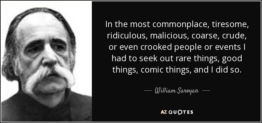 In the most commonplace, tiresome, ridiculous, malicious, coarse, crude, or even crooked people or events I had to seek out rare things, good things, comic things, and I did so. - William Saroyan