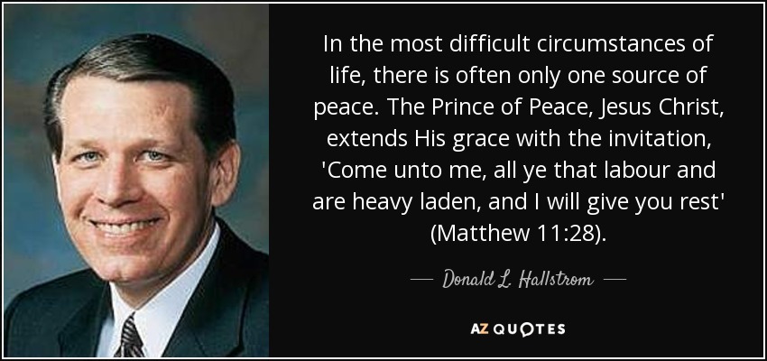 In the most difficult circumstances of life, there is often only one source of peace. The Prince of Peace, Jesus Christ, extends His grace with the invitation, 'Come unto me, all ye that labour and are heavy laden, and I will give you rest' (Matthew 11:28). - Donald L. Hallstrom