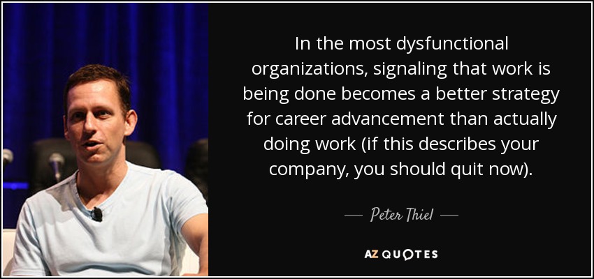 In the most dysfunctional organizations, signaling that work is being done becomes a better strategy for career advancement than actually doing work (if this describes your company, you should quit now). - Peter Thiel