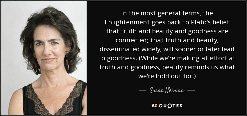 In the most general terms, the Enlightenment goes back to Plato's belief that truth and beauty and goodness are connected; that truth and beauty, disseminated widely, will sooner or later lead to goodness. (While we're making at effort at truth and goodness, beauty reminds us what we're hold out for.) - Susan Neiman