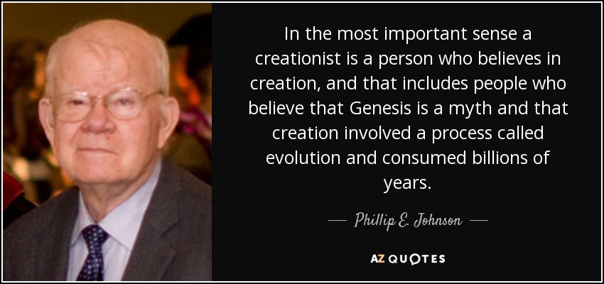In the most important sense a creationist is a person who believes in creation, and that includes people who believe that Genesis is a myth and that creation involved a process called evolution and consumed billions of years. - Phillip E. Johnson