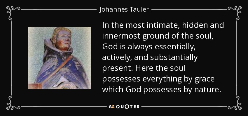 In the most intimate, hidden and innermost ground of the soul, God is always essentially, actively, and substantially present. Here the soul possesses everything by grace which God possesses by nature. - Johannes Tauler