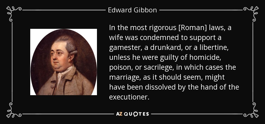 In the most rigorous [Roman] laws, a wife was condemned to support a gamester, a drunkard, or a libertine, unless he were guilty of homicide, poison, or sacrilege, in which cases the marriage, as it should seem, might have been dissolved by the hand of the executioner. - Edward Gibbon