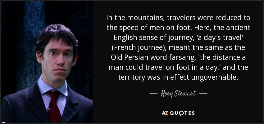 In the mountains, travelers were reduced to the speed of men on foot. Here, the ancient English sense of journey, 'a day's travel' (French journee), meant the same as the Old Persian word farsang, 'the distance a man could travel on foot in a day,' and the territory was in effect ungovernable. - Rory Stewart