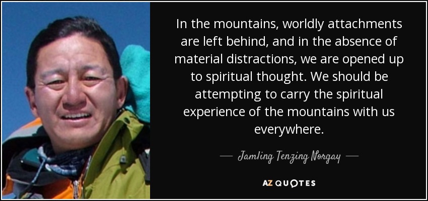 In the mountains, worldly attachments are left behind, and in the absence of material distractions, we are opened up to spiritual thought. We should be attempting to carry the spiritual experience of the mountains with us everywhere. - Jamling Tenzing Norgay