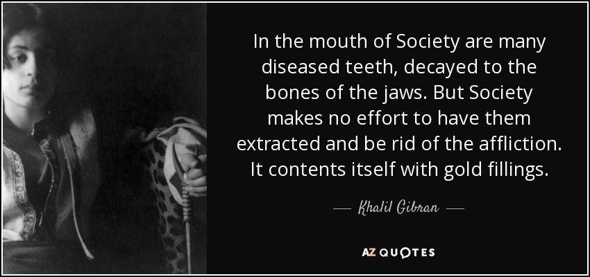 In the mouth of Society are many diseased teeth, decayed to the bones of the jaws. But Society makes no effort to have them extracted and be rid of the affliction. It contents itself with gold fillings. - Khalil Gibran