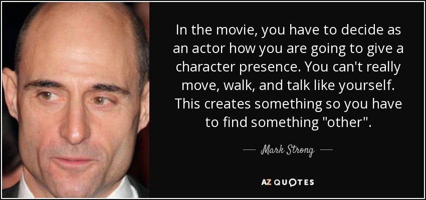 In the movie, you have to decide as an actor how you are going to give a character presence. You can't really move, walk, and talk like yourself. This creates something so you have to find something 