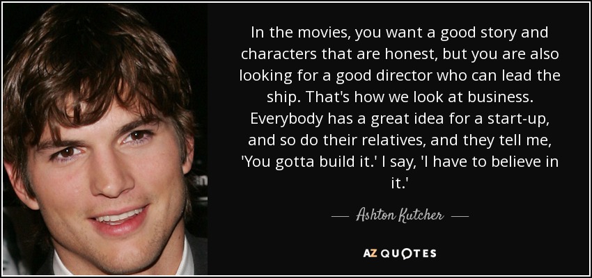 In the movies, you want a good story and characters that are honest, but you are also looking for a good director who can lead the ship. That's how we look at business. Everybody has a great idea for a start-up, and so do their relatives, and they tell me, 'You gotta build it.' I say, 'I have to believe in it.' - Ashton Kutcher