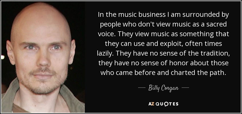 In the music business I am surrounded by people who don't view music as a sacred voice. They view music as something that they can use and exploit, often times lazily. They have no sense of the tradition, they have no sense of honor about those who came before and charted the path. - Billy Corgan