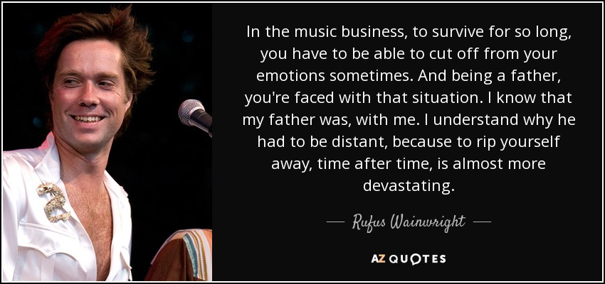 In the music business, to survive for so long, you have to be able to cut off from your emotions sometimes. And being a father, you're faced with that situation. I know that my father was, with me. I understand why he had to be distant, because to rip yourself away, time after time, is almost more devastating. - Rufus Wainwright