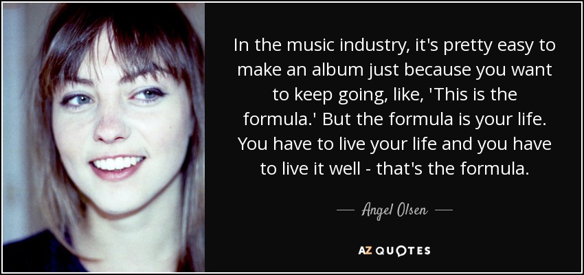 In the music industry, it's pretty easy to make an album just because you want to keep going, like, 'This is the formula.' But the formula is your life. You have to live your life and you have to live it well - that's the formula. - Angel Olsen
