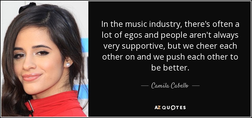 In the music industry, there's often a lot of egos and people aren't always very supportive, but we cheer each other on and we push each other to be better. - Camila Cabello