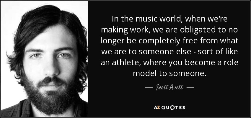 In the music world, when we're making work, we are obligated to no longer be completely free from what we are to someone else - sort of like an athlete, where you become a role model to someone. - Scott Avett