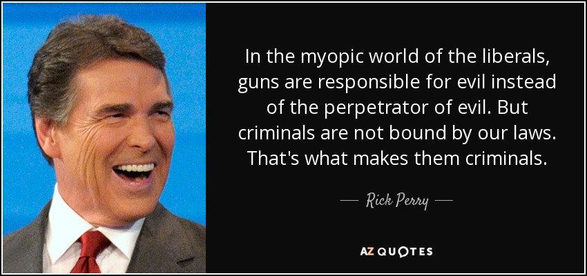 In the myopic world of the liberals, guns are responsible for evil instead of the perpetrator of evil. But criminals are not bound by our laws. That's what makes them criminals. - Rick Perry