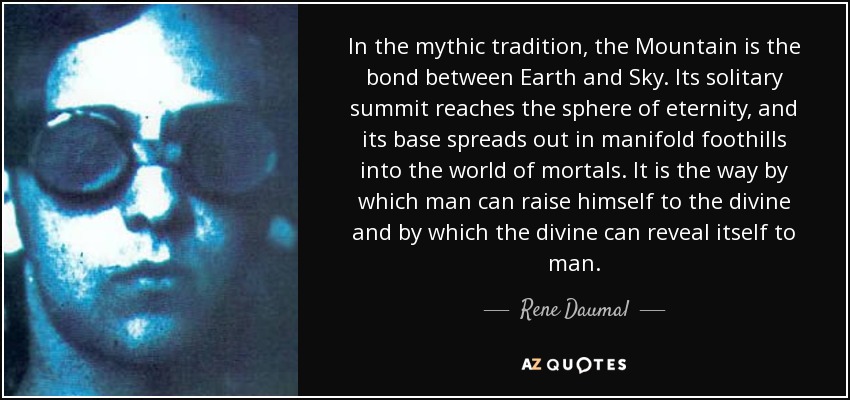 In the mythic tradition, the Mountain is the bond between Earth and Sky. Its solitary summit reaches the sphere of eternity, and its base spreads out in manifold foothills into the world of mortals. It is the way by which man can raise himself to the divine and by which the divine can reveal itself to man. - Rene Daumal
