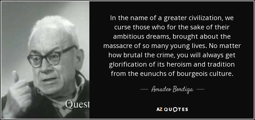 In the name of a greater civilization, we curse those who for the sake of their ambitious dreams, brought about the massacre of so many young lives. No matter how brutal the crime, you will always get glorification of its heroism and tradition from the eunuchs of bourgeois culture. - Amadeo Bordiga