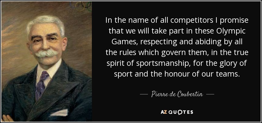 In the name of all competitors I promise that we will take part in these Olympic Games, respecting and abiding by all the rules which govern them, in the true spirit of sportsmanship, for the glory of sport and the honour of our teams. - Pierre de Coubertin